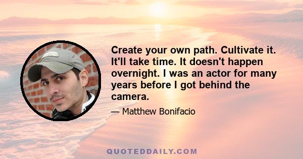 Create your own path. Cultivate it. It'll take time. It doesn't happen overnight. I was an actor for many years before I got behind the camera.