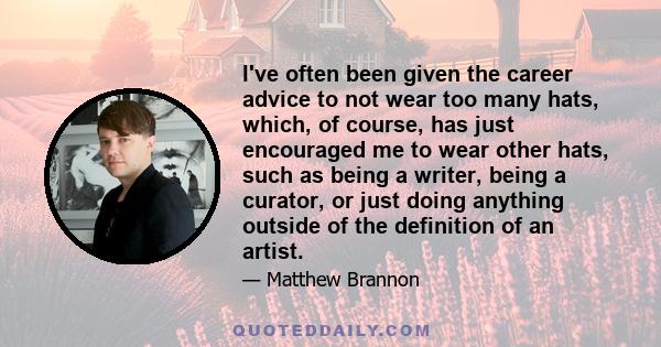 I've often been given the career advice to not wear too many hats, which, of course, has just encouraged me to wear other hats, such as being a writer, being a curator, or just doing anything outside of the definition