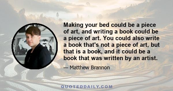 Making your bed could be a piece of art, and writing a book could be a piece of art. You could also write a book that's not a piece of art, but that is a book, and it could be a book that was written by an artist.