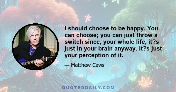 I should choose to be happy. You can choose; you can just throw a switch since, your whole life, it?s just in your brain anyway. It?s just your perception of it.