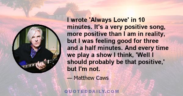 I wrote 'Always Love' in 10 minutes. It's a very positive song, more positive than I am in reality, but I was feeling good for three and a half minutes. And every time we play a show I think, 'Well I should probably be