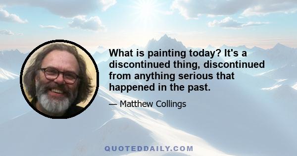 What is painting today? It's a discontinued thing, discontinued from anything serious that happened in the past.