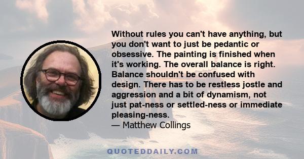 Without rules you can't have anything, but you don't want to just be pedantic or obsessive. The painting is finished when it's working. The overall balance is right. Balance shouldn't be confused with design. There has