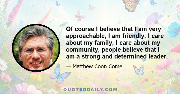 Of course I believe that I am very approachable, I am friendly, I care about my family, I care about my community, people believe that I am a strong and determined leader.