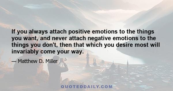 If you always attach positive emotions to the things you want, and never attach negative emotions to the things you don't, then that which you desire most will invariably come your way.