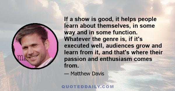 If a show is good, it helps people learn about themselves, in some way and in some function. Whatever the genre is, if it's executed well, audiences grow and learn from it, and that's where their passion and enthusiasm