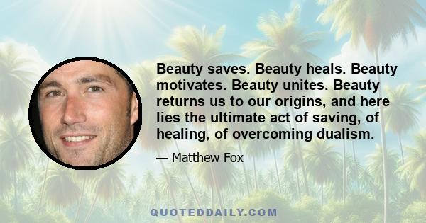 Beauty saves. Beauty heals. Beauty motivates. Beauty unites. Beauty returns us to our origins, and here lies the ultimate act of saving, of healing, of overcoming dualism.