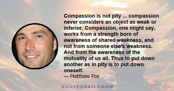 Compassion is not pity ... compassion never considers an object as weak or inferior. Compassion, one might say, works from a strength born of awareness of shared weakness, and not from someone else's weakness. And from