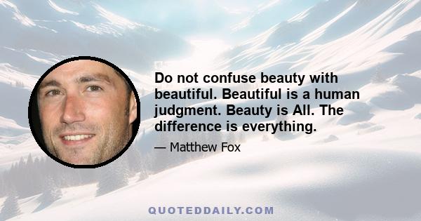 Do not confuse beauty with beautiful. Beautiful is a human judgment. Beauty is All. The difference is everything.