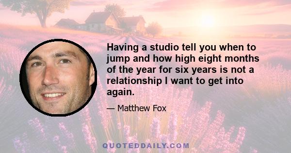 Having a studio tell you when to jump and how high eight months of the year for six years is not a relationship I want to get into again.