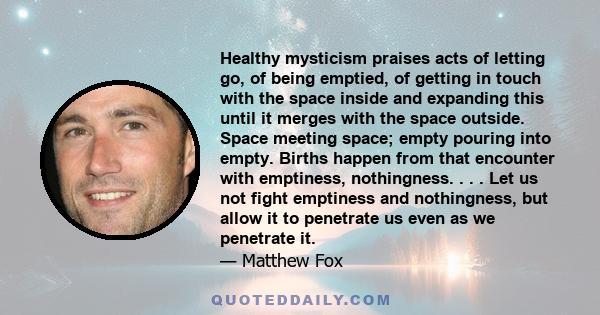 Healthy mysticism praises acts of letting go, of being emptied, of getting in touch with the space inside and expanding this until it merges with the space outside. Space meeting space; empty pouring into empty. Births