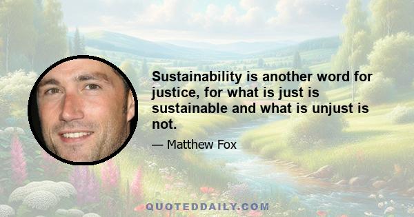 Sustainability is another word for justice, for what is just is sustainable and what is unjust is not.