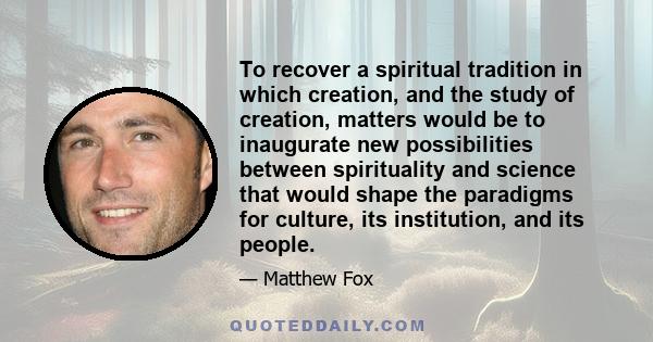 To recover a spiritual tradition in which creation, and the study of creation, matters would be to inaugurate new possibilities between spirituality and science that would shape the paradigms for culture, its