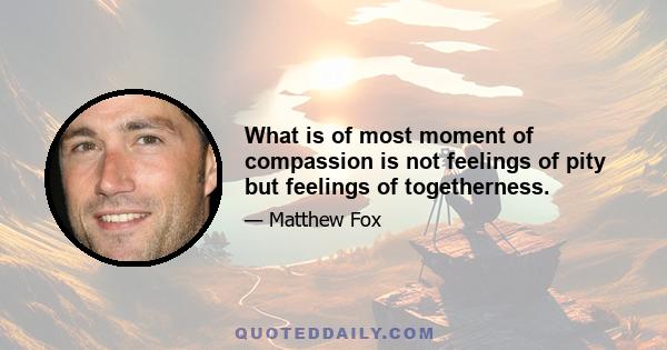 What is of most moment of compassion is not feelings of pity but feelings of togetherness.