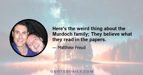 Here's the weird thing about the Murdoch family; They believe what they read in the papers.