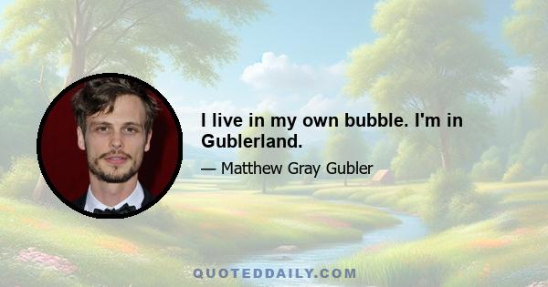 I live in my own bubble. I'm in Gublerland.