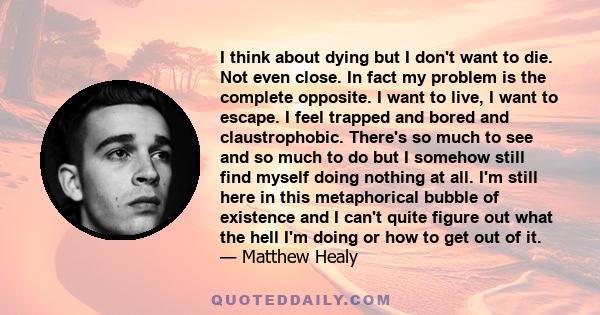 I think about dying but I don't want to die. Not even close. In fact my problem is the complete opposite. I want to live, I want to escape. I feel trapped and bored and claustrophobic. There's so much to see and so much 