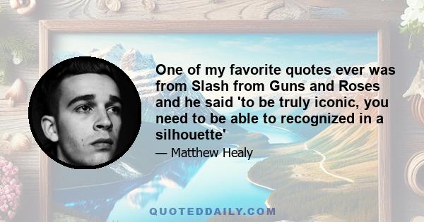 One of my favorite quotes ever was from Slash from Guns and Roses and he said 'to be truly iconic, you need to be able to recognized in a silhouette'