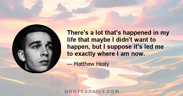 There's a lot that's happened in my life that maybe I didn't want to happen, but I suppose it's led me to exactly where I am now.