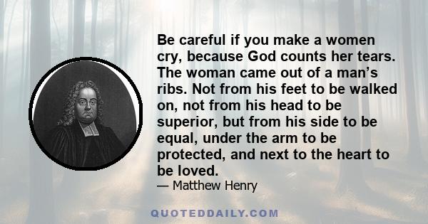 Be careful if you make a women cry, because God counts her tears. The woman came out of a man’s ribs. Not from his feet to be walked on, not from his head to be superior, but from his side to be equal, under the arm to