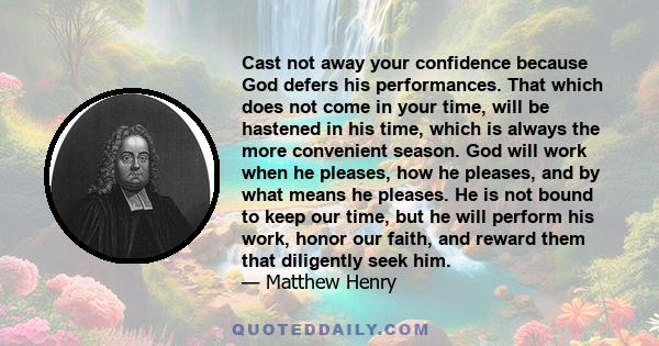 Cast not away your confidence because God defers his performances. That which does not come in your time, will be hastened in his time, which is always the more convenient season. God will work when he pleases, how he