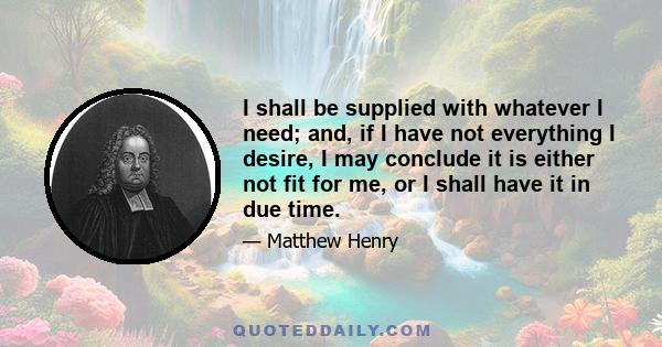 I shall be supplied with whatever I need; and, if I have not everything I desire, I may conclude it is either not fit for me, or I shall have it in due time.