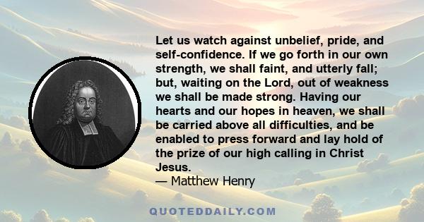 Let us watch against unbelief, pride, and self-confidence. If we go forth in our own strength, we shall faint, and utterly fall; but, waiting on the Lord, out of weakness we shall be made strong. Having our hearts and