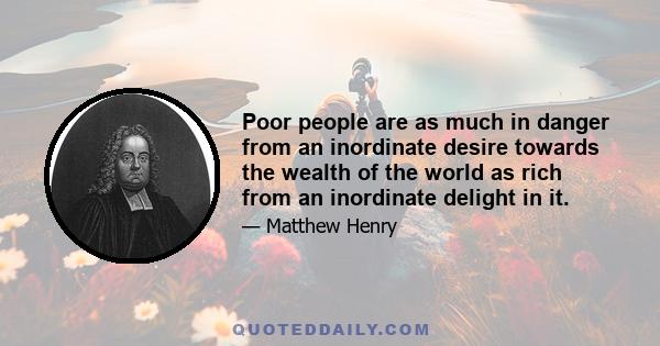 Poor people are as much in danger from an inordinate desire towards the wealth of the world as rich from an inordinate delight in it.