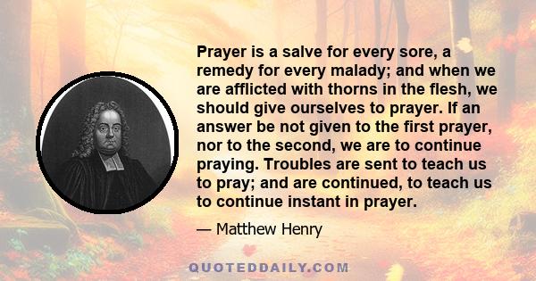 Prayer is a salve for every sore, a remedy for every malady; and when we are afflicted with thorns in the flesh, we should give ourselves to prayer. If an answer be not given to the first prayer, nor to the second, we