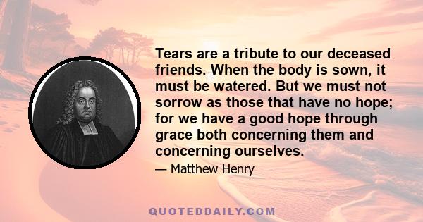 Tears are a tribute to our deceased friends. When the body is sown, it must be watered. But we must not sorrow as those that have no hope; for we have a good hope through grace both concerning them and concerning