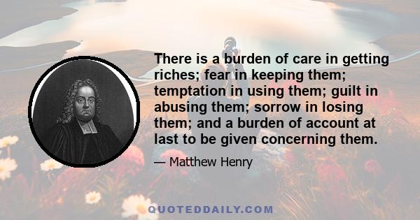 There is a burden of care in getting riches; fear in keeping them; temptation in using them; guilt in abusing them; sorrow in losing them; and a burden of account at last to be given concerning them.