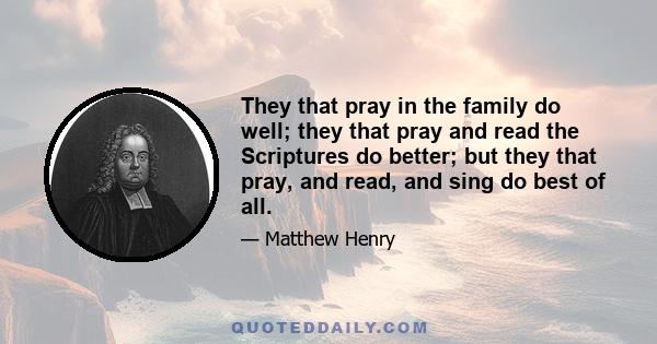 They that pray in the family do well; they that pray and read the Scriptures do better; but they that pray, and read, and sing do best of all.