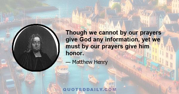 Though we cannot by our prayers give God any information, yet we must by our prayers give him honor.