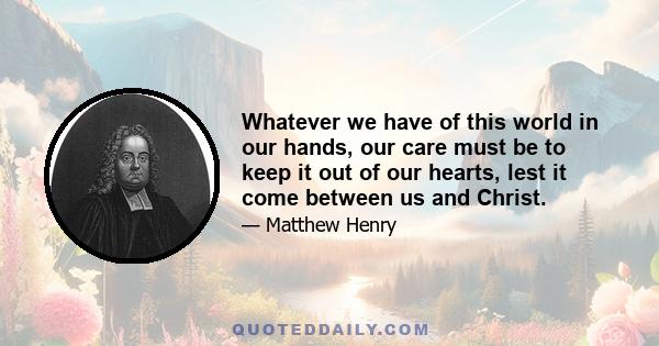 Whatever we have of this world in our hands, our care must be to keep it out of our hearts, lest it come between us and Christ.