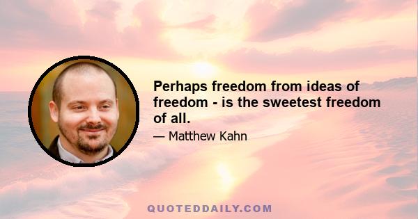 Perhaps freedom from ideas of freedom - is the sweetest freedom of all.