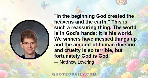 In the beginning God created the heavens and the earth. This is such a reassuring thing. The world is in God's hands; it is his world. We sinners have messed things up and the amount of human division and cruelty is so