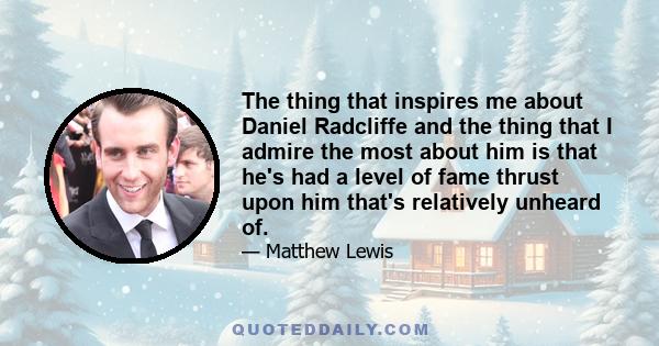 The thing that inspires me about Daniel Radcliffe and the thing that I admire the most about him is that he's had a level of fame thrust upon him that's relatively unheard of.