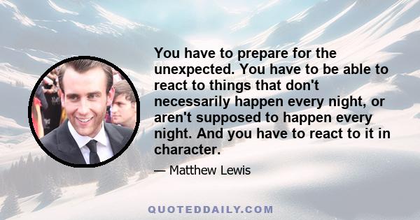 You have to prepare for the unexpected. You have to be able to react to things that don't necessarily happen every night, or aren't supposed to happen every night. And you have to react to it in character.
