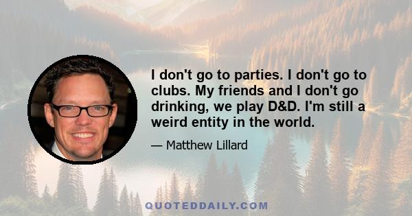 I don't go to parties. I don't go to clubs. My friends and I don't go drinking, we play D&D. I'm still a weird entity in the world.