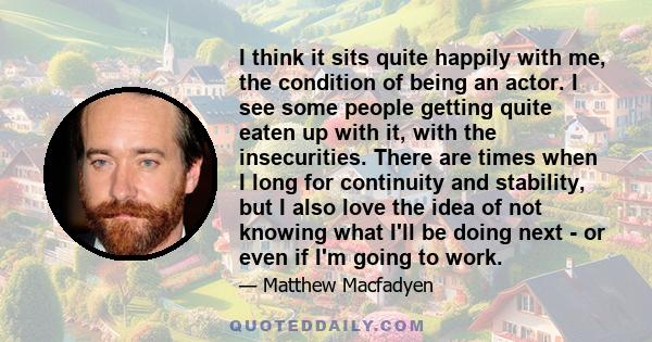 I think it sits quite happily with me, the condition of being an actor. I see some people getting quite eaten up with it, with the insecurities. There are times when I long for continuity and stability, but I also love