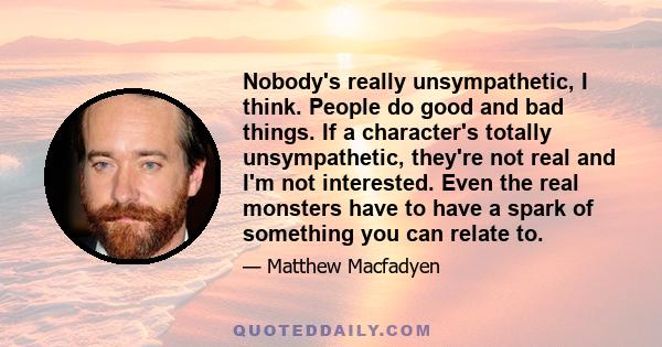 Nobody's really unsympathetic, I think. People do good and bad things. If a character's totally unsympathetic, they're not real and I'm not interested. Even the real monsters have to have a spark of something you can