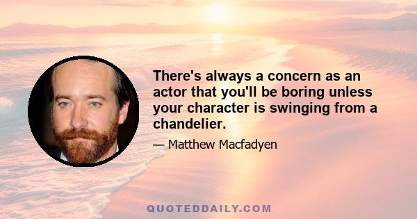 There's always a concern as an actor that you'll be boring unless your character is swinging from a chandelier.