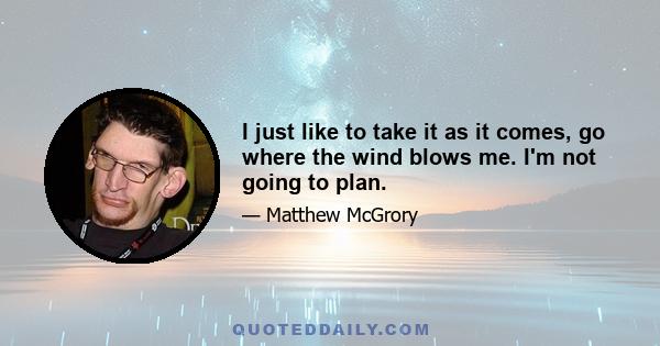 I just like to take it as it comes, go where the wind blows me. I'm not going to plan.