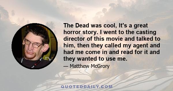 The Dead was cool, It's a great horror story. I went to the casting director of this movie and talked to him, then they called my agent and had me come in and read for it and they wanted to use me.