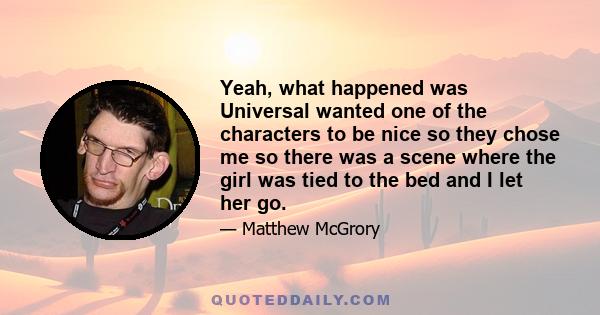 Yeah, what happened was Universal wanted one of the characters to be nice so they chose me so there was a scene where the girl was tied to the bed and I let her go.