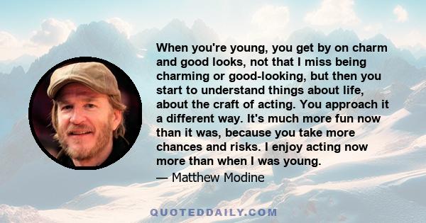 When you're young, you get by on charm and good looks, not that I miss being charming or good-looking, but then you start to understand things about life, about the craft of acting. You approach it a different way. It's 