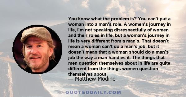 You know what the problem is? You can't put a woman into a man's role. A women's journey in life, I'm not speaking disrespectfully of women and their roles in life, but a woman's journey in life is very different from a 