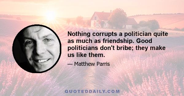 Nothing corrupts a politician quite as much as friendship. Good politicians don't bribe; they make us like them.
