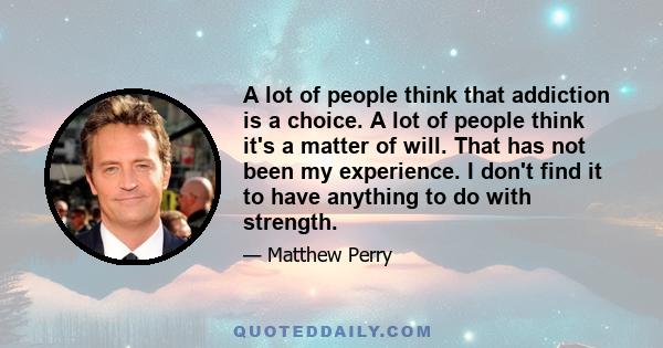 A lot of people think that addiction is a choice. A lot of people think it's a matter of will. That has not been my experience. I don't find it to have anything to do with strength.