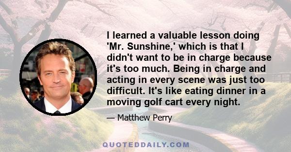 I learned a valuable lesson doing 'Mr. Sunshine,' which is that I didn't want to be in charge because it's too much. Being in charge and acting in every scene was just too difficult. It's like eating dinner in a moving